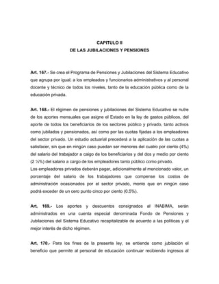 CAPITULO II
DE LAS JUBILACIONES Y PENSIONES
Art. 167.- Se crea el Programa de Pensiones y Jubilaciones del Sistema Educativo
que agrupa por igual, a los empleados y funcionarios administrativos y al personal
docente y técnico de todos los niveles, tanto de la educación pública como de la
educación privada.
Art. 168.- El régimen de pensiones y jubilaciones del Sistema Educativo se nutre
de los aportes mensuales que asigne el Estado en la ley de gastos públicos, del
aporte de todos los beneficiarios de los sectores público y privado, tanto activos
como jubilados y pensionados, así como por las cuotas fijadas a los empleadores
del sector privado. Un estudio actuarial precederá a la aplicación de las cuotas a
satisfacer, sin que en ningún caso puedan ser menores del cuatro por ciento (4%)
del salario del trabajador a caigo de los beneficiarios y del dos y medio por ciento
(2 ½%) del salario a cargo de los empleadores tanto público como privado.
Los empleadores privados deberán pagar, adicionalmente al mencionado valor, un
porcentaje del salario de los trabajadores que compense los costos de
administración ocasionados por el sector privado, monto que en ningún caso
podrá exceder de un cero punto cinco por ciento (0.5%).
Art. 169.- Los aportes y descuentos consignados al INABIMA, serán
administrados en una cuenta especial denominada Fondo de Pensiones y
Jubilaciones del Sistema Educativo recapitalizable de acuerdo a las políticas y el
mejor interés de dicho régimen.
Art. 170.- Para los fines de la presente ley, se entiende como jubilación el
beneficio que permite al personal de educación continuar recibiendo ingresos al
 
