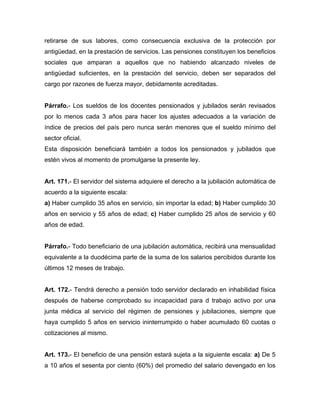 retirarse de sus labores, como consecuencia exclusiva de la protección por
antigüedad, en la prestación de servicios. Las pensiones constituyen los beneficios
sociales que amparan a aquellos que no habiendo alcanzado niveles de
antigüedad suficientes, en la prestación del servicio, deben ser separados del
cargo por razones de fuerza mayor, debidamente acreditadas.
Párrafo.- Los sueldos de los docentes pensionados y jubilados serán revisados
por lo menos cada 3 años para hacer los ajustes adecuados a la variación de
índice de precios del país pero nunca serán menores que el sueldo mínimo del
sector oficial.
Esta disposición beneficiará también a todos los pensionados y jubilados que
estén vivos al momento de promulgarse la presente ley.
Art. 171.- El servidor del sistema adquiere el derecho a la jubilación automática de
acuerdo a la siguiente escala:
a) Haber cumplido 35 años en servicio, sin importar la edad; b) Haber cumplido 30
años en servicio y 55 años de edad; c) Haber cumplido 25 años de servicio y 60
años de edad.
Párrafo.- Todo beneficiario de una jubilación automática, recibirá una mensualidad
equivalente a la duodécima parte de la suma de los salarios percibidos durante los
últimos 12 meses de trabajo.
Art. 172.- Tendrá derecho a pensión todo servidor declarado en inhabilidad física
después de haberse comprobado su incapacidad para d trabajo activo por una
junta médica al servicio del régimen de pensiones y jubilaciones, siempre que
haya cumplido 5 años en servicio ininterrumpido o haber acumulado 60 cuotas o
cotizaciones al mismo.
Art. 173.- El beneficio de una pensión estará sujeta a la siguiente escala: a) De 5
a 10 años el sesenta por ciento (60%) del promedio del salario devengado en los
 
