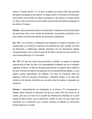 últimos 12 meses; b) De 11 a 15 años, el setenta por ciento (70%) del promedio
del salario devengado en los últimos 12 meses; c) De 16 a 20 años, el ochenta por
ciento (80%) del promedio de salario devengado en los últimos 12 meses; d) De
21 años o más el noventa por ciento (90%) del promedio del salario devengado en
los últimos 12 meses.
Párrafo.- Estas pensiones podrán ser temporales o vitalicias en función del estado
de salud tanto físico como mental del beneficiario, de acuerdo al dictamen de la
junta médica al servicio del régimen de pensiones y jubilaciones.
Art. 174.- Los docentes y empleados que ingresaren al sistema educativo con
posterioridad a la entrada en vigencia de la presente ley, para, acceder al Fondo
de Pensiones y Jubilaciones deberán demostrar con los documentos legales
correspondientes, que su edad no pasa de 40 años, a menos que haya servido en
otra función pública por 10 o más años.
Art. 175.- En caso de muerte del pensionado o jubilado, se pagará al cónyuge
superviviente el valor de doce (12) mensualidades completas que se le hubiesen
asignado al difunto. A falta de cónyuge superviviente se pagarán estos valores a
los hijos menores de edad en las personas de sus representantes legales, y a sus
padres cuando dependiesen del fallecido. Por hijos se entenderá tanto los
legítimos, como los naturales reconocidos y naturales simples, si en este caso
recibían de él pensión alimenticia por acuerdo entre los padres o dispuesta por
sentencia.
Párrafo I.- Adicionalmente a lo establecido en el artículo 171 el pensionado o
jubilado podrá autorizar el descuento del dos por ciento (2%) del monto de su
sueldo, para que a la hora de su muerte los beneficiarios indicados en la parte
capital de este artículo, que le sobrevivan, reciban el valor con que había sido
favorecido en la proporción que al efecto ordenará el fallecido en documento
firmado antes de su muerte.
 