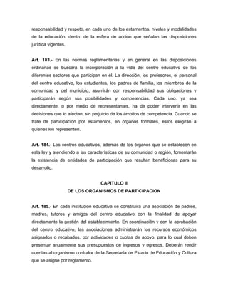 responsabilidad y respeto, en cada uno de los estamentos, niveles y modalidades
de la educación, dentro de la esfera de acción que señalan las disposiciones
jurídica vigentes.
Art. 183.- En las normas reglamentarias y en general en las disposiciones
ordinarias se buscará la incorporación a la vida del centro educativo de los
diferentes sectores que participan en él. La dirección, los profesores, el personal
del centro educativo, los estudiantes, los padres de familia, los miembros de la
comunidad y del municipio, asumirán con responsabilidad sus obligaciones y
participarán según sus posibilidades y competencias. Cada uno, ya sea
directamente, o por medio de representantes, ha de poder intervenir en las
decisiones que lo afectan, sin perjuicio de los ámbitos de competencia. Cuando se
trate de participación por estamentos, en órganos formales, estos elegirán a
quienes los representen.
Art. 184.- Los centros educativos, además de los órganos que se establecen en
esta ley y atendiendo a las características de su comunidad o región, fomentarán
la existencia de entidades de participación que resulten beneficiosas para su
desarrollo.
CAPITULO II
DE LOS ORGANISMOS DE PARTICIPACION
Art. 185.- En cada institución educativa se constituirá una asociación de padres,
madres, tutores y amigos del centro educativo con la finalidad de apoyar
directamente la gestión del establecimiento. En coordinación y con la aprobación
del centro educativo, las asociaciones administrarán los recursos económicos
asignados o recabados, por actividades o cuotas de apoyo, para lo cual deben
presentar anualmente sus presupuestos de ingresos y egresos. Deberán rendir
cuentas al organismo contralor de la Secretaría de Estado de Educación y Cultura
que se asigne por reglamento.
 