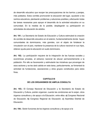 de desarrollo educativo que recojan las preocupaciones de los barrios y parajes,
más poblados. Estos comités promoverán la educación del lugar, ayudarán a los
centros educativos, plantearán problemas y soluciones posibles y efectuarán todas
las tareas necesarias para apoyar el desarrollo de la actividad educativa en su
comunidad. En la medida de lo posible, desplegarán su participación en
actividades de educación de adultos.
Art. 191.- La Secretaría de Estado de Educación y Cultura estimulará la creación
de comités de desarrollo educativo en el exterior, fundamentalmente donde hayan
comunidades de dominicanos, más grandes, con el objeto de fortalecer la
vinculación con el país, mantener la presencia de la cultura nacional en sus hijos,
obtener ayuda para la educación en suelo dominicano.
Art. 192.- La participación requiere de la integración de las fuerzas sociales y
económicas privadas, al esfuerzo nacional de educar permanentemente a la
población. Por ello se favorecerán y estimularán las iniciativas que provengan de
esos sectores y se les dará cabida en esta tarea, particularmente, se fomentará la
actividad de fundaciones, asociaciones y otros grupos constituidos para estos
fines.
CAPITULO III
DE LOS ORGANISMOS DE AMPLIA CONSULTA
Art. 193.- El Consejo Nacional de Educación y la Secretaría de Estado de
Educación y Cultura, podrán organizar, cuando las condiciones así lo exijan, otros
órganos consultivos y de apoyo a la Educación, entre ellos: a) Congreso Nacional
de Educación; b) Congreso Regional de Educación; c) Asamblea Distrital de
Educación.
Art. 194.- Serán funciones de los órganos consultivos y de apoyo a la
 