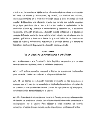 a la libertad de enseñanza; b) Garantizar y fomentar el desarrollo de la educación
en todos los niveles y modalidades; c) Ofrecer, con carácter de prioridad,
enseñanza completa en el nivel de educación básica a todos los niños en edad
escolar; d) Garantizar una educación gratuita que permita que toda la población
tenga igual posibilidad de acceso a todos los niveles y modalidades de la
educación pública; e) Contribuir al financiamiento y desarrollo de, la educación
vocacional, formación profesional, educación técnico-profesional y la educación
superior; f) Brindar ayuda técnica y material a las instituciones privadas de interés
público; g) Facilitar y financiar la formación y actualización de los maestros en
todos los niveles y modalidades; h) Estimular la creación artística y el disfrute de
los valores estéticos; i) Supervisar la educación pública y privada.
CAPITULO IV
DE LA LIBERTAD DE APRENDIZAJE Y ENSEÑANZA
Art. 10.- De acuerdo a la Constitución de la República se garantiza a la persona
tanto el derecho a aprender, como la libertad de enseñanza.
Art. 11.- El sistema educativo respetará la libertad de educadores y educandos
para sustentar criterios racionales en la búsqueda de la verdad.
Art. 12.- La libertad de educación reconoce el derecho de los ciudadanos a
escoger para sí o para las personas bajo su tutela el establecimiento educativo de
su preferencia. Los padres o los tutores, pueden escoger para sus hijos o pupilos,
escuelas distintas de las creadas por el Estado.
Art. 13.- Además de la educación que imparte el Estado, se reconoce la operación
de centros de enseñanza privada con establecimientos educativos acreditados o
coauspiciados por el Estado. Para acceder a estos derechos los centros
educativos privados deberán cumplir con las disposiciones jurídicas pertinentes.
 