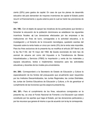 ciento (20%) para gastos de capital. En caso de que los planes de desarrollo
educativo del país demanden de mayores inversiones de capital el Estado podrá
recurrir al financiamiento o ayuda externa para lo cual se harán las previsiones de
lugar.
Art. 199.- Con el objeto de apoyar las iniciativas de los particulares que tiendan a
fomentar la educación de la población dominicana se establecen los siguientes
incentivos fiscales: a) Las donaciones efectuadas por las empresas a las
instituciones sin fines de lucro, consagradas a la actividad educativa, a la
investigación y al fomento de la innovación tecnológica, quedarán exentas del
Impuesto sobre la renta hasta un cinco por ciento (5%) de la renta neta imponible.
Para los fines exclusivos de la presente ley se modifica el artículo 287 literal i) de
la ley No.11-92, del 16 mayo del 1992; b) Queda exonerada de todo tipo de
arancel de aduana así como del Impuesto a la Transferencia de Bienes
Industrializados y Servicios (ITBIS) la importación y venta de los materiales y
equipos educativos, textos e implementos necesarios para las actividades
educativas y docentes de los niveles pre-universitarios.
Art. 200.- Corresponderá a la Secretaría de Estado de Educación y Cultura la
especialización de los fondos del presupuesto que anualmente sean requeridos
por los Institutos Descentralizados, las Juntas Regionales, las Juntas Distritales,
las Juntas de Centros Educativos de Educación y Cultura, a fin de garantizar el
cumplimiento de las funciones que les asigna la presente ley.
Art. 201.- Para el cumplimiento de los fines, educativos consignados en la
presente ley, se crea el Fondo Nacional de Fomento a la Educación que estará
constituido por los aportes que haga el Estado, por las donaciones particulares y
por los recursos que genere él mismo o que de acuerdo con la ley le corresponda.
 
