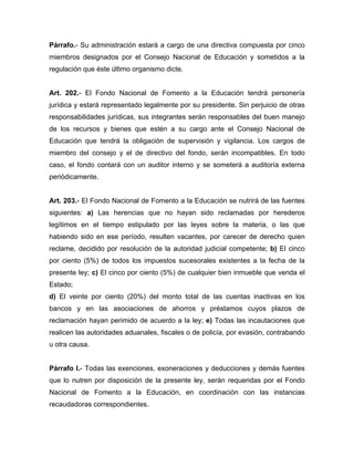 Párrafo.- Su administración estará a cargo de una directiva compuesta por cinco
miembros designados por el Consejo Nacional de Educación y sometidos a la
regulación que éste último organismo dicte.
Art. 202.- El Fondo Nacional de Fomento a la Educación tendrá personería
jurídica y estará representado legalmente por su presidente. Sin perjuicio de otras
responsabilidades jurídicas, sus integrantes serán responsables del buen manejo
de los recursos y bienes que estén a su cargo ante el Consejo Nacional de
Educación que tendrá la obligación de supervisión y vigilancia. Los cargos de
miembro del consejo y el de directivo del fondo, serán incompatibles. En todo
caso, el fondo contará con un auditor interno y se someterá a auditoría externa
periódicamente.
Art. 203.- El Fondo Nacional de Fomento a la Educación se nutrirá de las fuentes
siguientes: a) Las herencias que no hayan sido reclamadas por herederos
legítimos en el tiempo estipulado por las leyes sobre la materia, o las que
habiendo sido en ese período, resulten vacantes, por carecer de derecho quien
reclame, decidido por resolución de la autoridad judicial competente; b) El cinco
por ciento (5%) de todos los impuestos sucesorales existentes a la fecha de la
presente ley; c) El cinco por ciento (5%) de cualquier bien inmueble que venda el
Estado;
d) El veinte por ciento (20%) del monto total de las cuentas inactivas en los
bancos y en las asociaciones de ahorros y préstamos cuyos plazos de
reclamación hayan perimido de acuerdo a la ley; e) Todas las incautaciones que
realicen las autoridades aduanales, fiscales o de policía, por evasión, contrabando
u otra causa.
Párrafo I.- Todas las exenciones, exoneraciones y deducciones y demás fuentes
que lo nutren por disposición de la presente ley, serán requeridas por el Fondo
Nacional de Fomento a la Educación, en coordinación con las instancias
recaudadoras correspondientes.
 