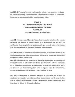 Art. 204.- El Fondo de Fomento a la Educación asignará sus recursos a través de
las Juntas Distritales y Juntas de Centros Educativos de Educación y Cultura para
Desarrollo de proyectos especiales presentados por éstas.
TITULO XI
DE LA ACREDITACION, LA TITULACION
Y EL RECONOCIMIENTO DE ESTUDIOS
CAPITULO I
RECONOCIMIENTO DE ESTUDIOS
Art. 205.- Corresponde al Consejo Nacional de Educación establecer las normas
genéricas que regulen el reconocimiento y la equivalencia de estudios, de
certificados, diplomas y títulos, sin perjuicio de lo que compete a las universidades
y de lo que establecen los convenios y tratados internacionales.
Art. 206.- Cuando se trate de situaciones no previstas, que no caen dentro de las
regulaciones vigentes, el Consejo conocerá directamente el caso y lo resolverá al
tenor de las normas establecidas.
Art. 207.- Al dictar normas genéricas, o al resolver sobre casos no regulados, el
Consejo Nacional de Educación considerará globalmente los estudios realizados
por el estudiante que solicita el reconocimiento, teniendo en cuenta que el déficit
de formación que el solicitante pudiera tener en algunas áreas del conocimiento,
podría compensarse con experiencias y conocimientos en otras.
Art. 208.- Corresponde al Consejo Nacional de Educación la facultad de
establecer los requisitos que deben satisfacer los alumnos al final de cada nivel en
que se expidan certificaciones o títulos. La expedición misma corresponde a la
Secretaría de Estado de Educación y Cultura.
 