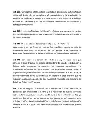 Art. 209.- Corresponde a la Secretaría de Estado de Educación y Cultura efectuar
dentro del ámbito de su competencia el reconocimiento y la acreditación de
estudios efectuados en el exterior, con base en las normas fijadas por el Consejo
Nacional de Educación y en las disposiciones establecidas por convenios y
tratados internacionales.
Art. 210.- Las Juntas Distritales de Educación y Cultura se encargarán de tramitar
las documentaciones exigidas para la expedición de certificados de suficiencia, o
de títulos de bachiller.
Art. 211.- Para los trámites de reconocimiento, la autenticidad de los
documentos y de las firmas de quienes los respaldan, cuando se trate de
autoridades extranjeras, se legalizará por vía consular y la Secretaría de
Relaciones Exteriores dará fe de la corrección de los procedimientos efectuados.
Art. 212.- Con sujeción a la Constitución de la República y sin perjuicio de lo que
competa a otros órganos del Estado, el Secretario de Estado de Educación y
Cultura podrá emprender los contactos que considere convenientes con
autoridades educativas de otros países, con organismos internacionales y
organismos de gubernamentales, para asuntos que interesen a la educación, la
ciencia y la cultura. Podrá suscribir cartas de intención y otros acuerdos que no
requieran aprobación especial. De todo mantendrá informada a la Secretaría de
Estado de Relaciones Exteriores.
Art. 213.- Es obligada la consulta de la opinión del Consejo Nacional de
Educación, con anterioridad a la firma y a la ratificación de nuevos convenios
sobre materia educativa, cultural o científica, o a la modificación de los ya
existentes. Cuando se trate de asuntos de interés para las universidades, se le
solicitará opinión a la universidad del Estado y al Consejo Nacional de Educación
Superior (CONES) y se recibirán y estudiarán las que otras universidades quieran
formular.
 