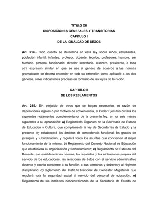 TITULO XII
DISPOSICIONES GENERALES Y TRANSITORIAS
CAPITULO I
DE LA IGUALDAD DE SEXOS
Art. 214.- Todo cuanto se determina en esta ley sobre niños, estudiantes,
población infantil, infantes, profesor, docente, técnico, profesores, hombre, ser
humano, persona, funcionario, director, secretario, tesorero, presidente, o toda
otra expresión similar en que se use el género de acuerdo a las normas
gramaticales se deberá entender en toda su extensión como aplicable a los dos
géneros, salvo indicaciones precisas en contrario de las leyes de la nación.
CAPITULO II
DE LOS REGLAMENTOS
Art. 215.- Sin perjuicio de otros que se hagan necesarios en razón de
deposiciones legales o por motivos de conveniencia, el Poder Ejecutivo dictará los
siguientes reglamentos complementarios de la presente ley, en los seis meses
siguientes a su aprobación: a) Reglamento Orgánico de la Secretaría de Estado
de Educación y Cultura, que complementa la ley de Secretarías de Estado y la
presente ley establecerá los ámbitos de competencia funcional, los grados de
jerarquía y subordinación, y regulará todos los asuntos que conciernen al mejor
funcionamiento de la misma; b) Reglamento del Consejo Nacional de Educación
que establecerá su organización y funcionamiento; c) Reglamento del Estatuto del
Docente, que establecerá las normas, los requisitos y las atribuciones propias del
servicio de los educadores, las relaciones de éstos con el servicio administrativo
docente y cuanto concierne a su función, a sus derechos y deberes y al régimen
disciplinario; d)Reglamento del Instituto Nacional de Bienestar Magisterial que
regulará toda la seguridad social al servicio del personal de educación; e)
Reglamento de los institutos descentralizados de la Secretaría de Estado de
 