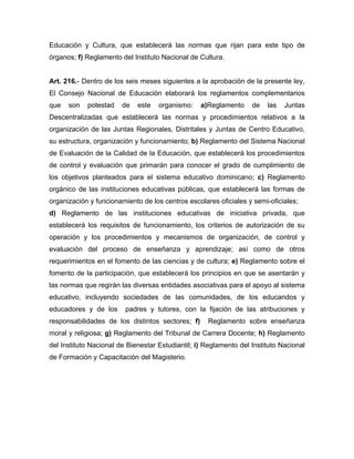 Educación y Cultura, que establecerá las normas que rijan para este tipo de
órganos; f) Reglamento del Instituto Nacional de Cultura.
Art. 216.- Dentro de los seis meses siguientes a la aprobación de la presente ley,
El Consejo Nacional de Educación elaborará los reglamentos complementarios
que son potestad de este organismo: a)Reglamento de las Juntas
Descentralizadas que establecerá las normas y procedimientos relativos a la
organización de las Juntas Regionales, Distritales y Juntas de Centro Educativo,
su estructura, organización y funcionamiento; b) Reglamento del Sistema Nacional
de Evaluación de la Calidad de la Educación, que establecerá los procedimientos
de control y evaluación que primarán para conocer el grado de cumplimiento de
los objetivos planteados para el sistema educativo dominicano; c) Reglamento
orgánico de las instituciones educativas públicas, que establecerá las formas de
organización y funcionamiento de los centros escolares oficiales y semi-oficiales;
d) Reglamento de las instituciones educativas de iniciativa privada, que
establecerá los requisitos de funcionamiento, los criterios de autorización de su
operación y los procedimientos y mecanismos de organización, de control y
evaluación del proceso de enseñanza y aprendizaje; así como de otros
requerimientos en el fomento de las ciencias y de cultura; e) Reglamento sobre el
fomento de la participación, que establecerá los principios en que se asentarán y
las normas que regirán las diversas entidades asociativas para el apoyo al sistema
educativo, incluyendo sociedades de las comunidades, de los educandos y
educadores y de los padres y tutores, con la fijación de las atribuciones y
responsabilidades de los distintos sectores; f) Reglamento sobre enseñanza
moral y religiosa; g) Reglamento del Tribunal de Carrera Docente; h) Reglamento
del Instituto Nacional de Bienestar Estudiantil; i) Reglamento del Instituto Nacional
de Formación y Capacitación del Magisterio.
 