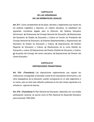 CAPITULO III
DE LAS JERARQUIAS
DE LAS NORMATIVAS LEGALES
Art. 217.- Como complemento de las leyes, decretos y reglamentos que manen de
los poderes Legislativo y Ejecutivo, en materia educativa, se establecen las
siguientes normativas legales para la Dirección del Sistema Educativo
Dominicano: a) Ordenanzas del Consejo Nacional de Educación; b) Resoluciones
del Secretario de Estado de Educación y Cultura en función de Presidente del
Consejo Nacional de Educación; c) Ordenes Departamentales y disposiciones del
Secretario de Estado de Educación y Cultura; d) Disposiciones del Director
Regional de Educación y Cultura; e) Resoluciones de la Junta Distrital de
Educación y cultura; f) Disposiciones del Director Distrital de Educación y Cultura;
g) Acuerdos del Consejo del centro educativo; h) Disposiciones del Director del
Centro Educativo.
CAPITULO IV
DISPOSICIONES TRANSITORIAS
Art. 218.- (Transitorio) Las disposiciones reglamentarias que regulen las
instituciones consagradas al bienestar social de los educadores dominicanos y de
otros trabajadores de la educación, podrán consignarse en un sólo reglamento o
en varios, pero en todo caso deberán publicarse en los seis meses siguientes a la
entrada en vigencia de esta ley.
Art. 219.- (Transitorio) El Plan Decenal de Educación, elaborado con una amplia
participación nacional, se asume como el Plan Nacional de Desarrollo Educativo
para el período 1992-2002.
 