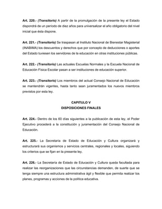 Art. 220.- (Transitorio) A partir de la promulgación de la presente ley el Estado
dispondrá de un período de diez años para universalizar el año obligatorio del nivel
inicial que ésta dispone.
Art. 221.- (Transitorio) Se traspasan al Instituto Nacional de Bienestar Magisterial
(INABIMA) los descuentos y derechos que por concepto de deducciones o aportes
del Estado tuviesen los servidores de la educación en otras instituciones públicas.
Art. 222.- (Transitorio) Las actuales Escuelas Normales y la Escuela Nacional de
Educación Física Escolar pasan a ser instituciones de educación superior.
Art. 223.- (Transitorio) Los miembros del actual Consejo Nacional de Educación
se mantendrán vigentes, hasta tanto sean juramentados los nuevos miembros
previstos por esta ley.
CAPITULO V
DISPOSICIONES FINALES
Art. 224.- Dentro de los 60 días siguientes a la publicación de esta ley, el Poder
Ejecutivo procederá a la constitución y juramentación del Consejo Nacional de
Educación.
Art. 225.- La Secretaría de Estado de Educación y Cultura organizará y
estructurará sus organismos y servicios centrales, regionales y locales, siguiendo
los criterios que se fijan en la presente ley.
Art. 226.- La Secretaría de Estado de Educación y Cultura queda facultada para
realizar las reorganizaciones que las circunstancias demanden, de suerte que se
tenga siempre una estructura administrativa ágil y flexible que permita realizar los
planes, programas y acciones de la política educativa.
 