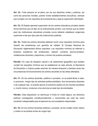 Art. 14.- Toda persona en el pleno uso de sus derechos civiles y políticos, así
como las personas morales, podrán fundar establecimientos educativos, siempre
que cumplan con los requisitos de la presente ley y bajo la supervisión del Estado.
Art. 15.- El Estado ejercerá supervisión de los centros educativos privados dentro
de los términos que se fijen en el ordenamiento jurídico. Las normas que se dicten
para las instituciones educativas privadas nunca deberán establecer exigencias
superiores a las que rijan para las instituciones públicas.
Art. 16.- Todos los centros docentes deberán reunir unos requisitos mínimos para
impartir las enseñanzas con garantía de calidad. El Consejo Nacional de
Educación reglamentará dichos requisitos. Los requisitos mínimos se referirán a
titulación académica del profesorado, relación numérica alumno-profesor,
instalaciones docentes y deportivas y número de puestos escolares.
Párrafo.- En caso de desastre natural o de aislamiento geográfico que impidan
cumplir los requisitos mínimos que se establezcan en este artículo, la Secretaría
de Educación y Cultura puede autorizar de manera temporal y mientras duren las
circunstancias el funcionamiento de centros docentes en las áreas afectadas.
Art. 17.- En los centros docentes, públicos o privados, no se podrá llevar a cabo,
ni promover, ningún tipo de actividad político-partidista. Sus funcionarios docentes
o de cualquier tipo, no podrán ejercer el activismo político en los recintos escolares
y, mucho menos, involucrar a los alumnos en este tipo de actividades.
Párrafo.- Esta disposición no disminuye ni limita en modo alguno, los derechos
políticos consagrados constitucionalmente y reconocidos por esta ley como
condición indispensable para el ejercicio de una ciudadanía responsable.
Art. 18.- En los centros docentes públicos y privados, de los niveles inicial, básico
y medio no se portará armas de ningún tipo.
 