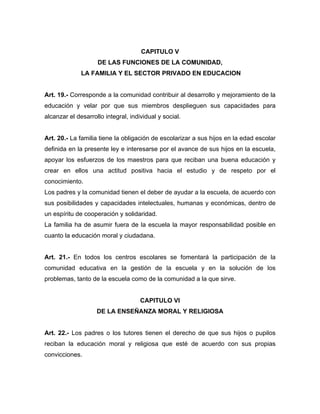 CAPITULO V
DE LAS FUNCIONES DE LA COMUNIDAD,
LA FAMILIA Y EL SECTOR PRIVADO EN EDUCACION
Art. 19.- Corresponde a la comunidad contribuir al desarrollo y mejoramiento de la
educación y velar por que sus miembros desplieguen sus capacidades para
alcanzar el desarrollo integral, individual y social.
Art. 20.- La familia tiene la obligación de escolarizar a sus hijos en la edad escolar
definida en la presente ley e interesarse por el avance de sus hijos en la escuela,
apoyar los esfuerzos de los maestros para que reciban una buena educación y
crear en ellos una actitud positiva hacia el estudio y de respeto por el
conocimiento.
Los padres y la comunidad tienen el deber de ayudar a la escuela, de acuerdo con
sus posibilidades y capacidades intelectuales, humanas y económicas, dentro de
un espíritu de cooperación y solidaridad.
La familia ha de asumir fuera de la escuela la mayor responsabilidad posible en
cuanto la educación moral y ciudadana.
Art. 21.- En todos los centros escolares se fomentará la participación de la
comunidad educativa en la gestión de la escuela y en la solución de los
problemas, tanto de la escuela como de la comunidad a la que sirve.
CAPITULO VI
DE LA ENSEÑANZA MORAL Y RELIGIOSA
Art. 22.- Los padres o los tutores tienen el derecho de que sus hijos o pupilos
reciban la educación moral y religiosa que esté de acuerdo con sus propias
convicciones.
 