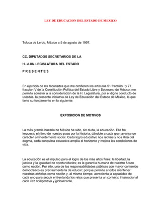 LEY DE EDUCACION DEL ESTADO DE MEXICO




Toluca de Lerdo, México a 5 de agosto de 1997.



CC. DIPUTADOS SECRETARIOS DE LA

H. «LIII» LEGISLATURA DEL ESTADO

PRESENTES



En ejercicio de las facultades que me confieren los artículos 51 fracción I y 77
fracción V de la Constitución Política del Estado Libre y Soberano de México, me
permito someter a la consideración de la H. Legislatura, por el digno conducto de
ustedes, la presente iniciativa de Ley de Educación del Estado de México, la que
tiene su fundamento en la siguiente:



                           EXPOSICION DE MOTIVOS



La más grande hazaña de México ha sido, sin duda, la educación. Ella ha
impuesto el ritmo de nuestro paso por la historia, dándole a cada gran avance un
carácter eminentemente social. Cada logro educativo nos redime y nos libra del
dogma, cada conquista educativa amplía el horizonte y mejora las condiciones de
vida.



La educación es el impulso para el logro de los más altos fines: la libertad, la
justicia y la igualdad de oportunidades; es la garantía humana de nuestro futuro
como nación. Por ello, una de las responsabilidades públicas con mayor contenido
democrático es precisamente la de educar: porque permite a todos mantener
nuestros anhelos como nación y, al mismo tiempo, acrecienta la capacidad de
cada uno para seguir enfrentando los retos que presenta un contexto internacional
cada vez competitivo y globalizante.
 