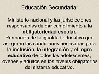 Educación Secundaria:
Ministerio nacional y las jurisdicciones
responsables de dar cumplimiento a la
obligatoriedad escolar.
Promoción de la igualdad educativa que
aseguren las condiciones necesarias para
la inclusión, la integración y el logro
educativo de todos los adolescentes,
jóvenes y adultos en los niveles obligatorios
del sistema educativo.
 