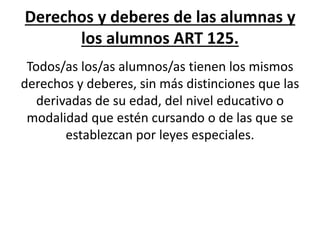 Derechos y deberes de las alumnas y
los alumnos ART 125.
Todos/as los/as alumnos/as tienen los mismos
derechos y deberes, sin más distinciones que las
derivadas de su edad, del nivel educativo o
modalidad que estén cursando o de las que se
establezcan por leyes especiales.
 