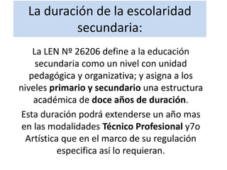 La duración de la escolaridad
secundaria:
La LEN Nº 26206 define a la educación
secundaria como un nivel con unidad
pedagógica y organizativa; y asigna a los
niveles primario y secundario una estructura
académica de doce años de duración.
Esta duración podrá extenderse un año mas
en las modalidades Técnico Profesional y7o
Artística que en el marco de su regulación
especifica así lo requieran.
 