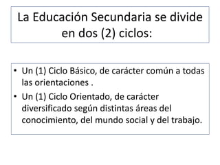 La Educación Secundaria se divide
en dos (2) ciclos:
• Un (1) Ciclo Básico, de carácter común a todas
las orientaciones .
• Un (1) Ciclo Orientado, de carácter
diversificado según distintas áreas del
conocimiento, del mundo social y del trabajo.
 