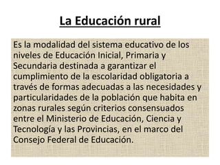 La Educación rural
Es la modalidad del sistema educativo de los
niveles de Educación Inicial, Primaria y
Secundaria destinada a garantizar el
cumplimiento de la escolaridad obligatoria a
través de formas adecuadas a las necesidades y
particularidades de la población que habita en
zonas rurales según criterios consensuados
entre el Ministerio de Educación, Ciencia y
Tecnología y las Provincias, en el marco del
Consejo Federal de Educación.
 