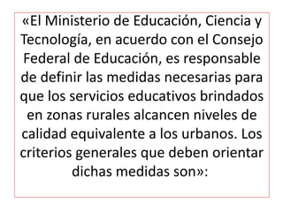 «El Ministerio de Educación, Ciencia y
Tecnología, en acuerdo con el Consejo
Federal de Educación, es responsable
de definir las medidas necesarias para
que los servicios educativos brindados
en zonas rurales alcancen niveles de
calidad equivalente a los urbanos. Los
criterios generales que deben orientar
dichas medidas son»:
 
