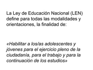 La Ley de Educación Nacional (LEN)
define para todas las modalidades y
orientaciones, la finalidad de:
«Habilitar a los/as adolescentes y
jóvenes para el ejercicio pleno de la
ciudadanía, para el trabajo y para la
continuación de los estudios»
 