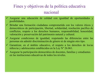 Fines y objetivos de la política educativa
nacional
 Asegurar una educación de calidad con igualdad de oportunidades y
posibilidades.
 Brindar una formación ciudadana comprometida con los valores éticos y
democráticos de participación, libertad, solidaridad, resolución pacífica de
conflictos, respeto a los derechos humanos, responsabilidad, honestidad,
valoración y preservación del patrimonio natural y cultural.
 Asegurar condiciones de igualdad, respetando las diferencias entre las
personas sin admitir discriminación de género ni de ningún otro tipo.
 Garantizar, en el ámbito educativo, el respeto a los derechos de los/as
niños/as y adolescentes establecidos en la Ley N° 26.061.
 Asegurar la participación democrática de docentes, familias y estudiantes
en las instituciones educativas de todos los niveles.
 