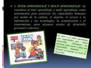  h. ínter aprendizaje y multi aprendizaje.- Se
  considera al inter aprendizaje y multi aprendizaje como
  instrumentos para potenciar las capacidades humanas
  por medio de la cultura, el deporte, el acceso a la
  información y sus tecnologías, la comunicación y el
  conocimiento, para alcanzar niveles de desarrollo
  personal y colectivo;
 
