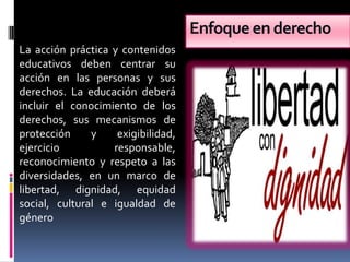 Enfoque en derecho
La acción práctica y contenidos
educativos deben centrar su
acción en las personas y sus
derechos. La educación deberá
incluir el conocimiento de los
derechos, sus mecanismos de
protección     y    exigibilidad,
ejercicio          responsable,
reconocimiento y respeto a las
diversidades, en un marco de
libertad, dignidad, equidad
social, cultural e igualdad de
género
 