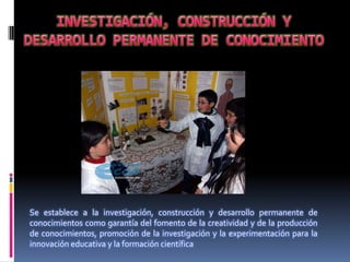 Se establece a la investigación, construcción y desarrollo permanente de
conocimientos como garantía del fomento de la creatividad y de la producción
de conocimientos, promoción de la investigación y la experimentación para la
innovación educativa y la formación científica
 
