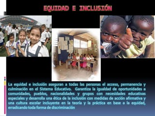 La equidad e inclusión aseguran a todas las personas el acceso, permanencia y
culminación en el Sistema Educativo. Garantiza la igualdad de oportunidades a
comunidades, pueblos, nacionalidades y grupos con necesidades educativas
especiales y desarrolla una ética de la inclusión con medidas de acción afirmativa y
una cultura escolar incluyente en la teoría y la práctica en base a la equidad,
erradicando toda forma de discriminación
 