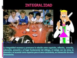 La integralidad reconoce y promueve la relación entre cognición, reflexión, emoción,
valoración, actuación y el lugar fundamental del diálogo, el trabajo con los otros, la
disensión y el acuerdo como espacios para el sano crecimiento, en interacción de estas
dimensiones.
 