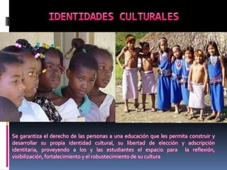 Se garantiza el derecho de las personas a una educación que les permita construir y
desarrollar su propia identidad cultural, su libertad de elección y adscripción
identitaria, proveyendo a los y las estudiantes el espacio para la reflexión,
visibilización, fortalecimiento y el robustecimiento de su cultura
 