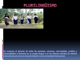 Se reconoce el derecho de todas las personas, comunas, comunidades, pueblos y
nacionalidades a formarse en su propia lengua y en los idiomas oficiales de relación
intercultural; así como en otros de relación con la comunidad internacional.
 