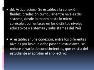  dd. Articulación.- Se establece la conexión,
  fluidez, gradación curricular entre niveles del
  sistema, desde lo macro hasta lo micro-
  curricular, con enlaces en los distintos niveles
  educativos y sistemas y subsistemas del País.

 Al establecer una conexión, entre los diferentes
  niveles por los que debe pasar el estudiante, se
  reduce el vacío de conocimientos, que existía del
  estudiante al aprobar el año lectivo.
 