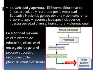  ee. Unicidad y apertura.- El Sistema Educativo es
  único, articulado y rectorado por la Autoridad
  Educativa Nacional, guiado por una visión coherente
  el aprendizaje y reconoce las especificidades de
  nuestra sociedad diversa, intercultural y plurinacional.

La autoridad máxima
es el Ministerio de
educación, el cuál es el
encargado de guiar el
proceso educativo
reconociendo la
pluriculturalidad existente.
 