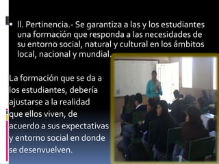  ll. Pertinencia.- Se garantiza a las y los estudiantes
  una formación que responda a las necesidades de
  su entorno social, natural y cultural en los ámbitos
  local, nacional y mundial.

La formación que se da a
los estudiantes, debería
ajustarse a la realidad
que ellos viven, de
acuerdo a sus expectativas
y entorno social en donde
se desenvuelven.
 