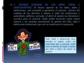  d. Interés superior de los niños, niñas y
  adolescentes.- El interés superior de los niños, niñas y
  adolescentes, está orientado a garantizar el ejercicio efectivo del
  conjunto de sus derechos e impone a todas las instituciones y
  autoridades, públicas y privadas, el deber de ajustar sus decisiones y
  acciones para su atención. Nadie podrá invocarlo contra norma
  expresa y sin escuchar previamente la opinión del niño, niña o
  adolescente involucrado, que esté en condiciones de expresarla;




                                   Todo niñ@ y adolescente tiene
                                   derecho a opinar sobre las
                                   situaciones que se presente, nadie
                                   tiene el derecho de elegir u opinar
                                   por ellos o hacer de menos su
                                   opinión.
 