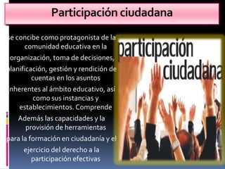 Participación ciudadana
se concibe como protagonista de la
      comunidad educativa en la
 organización, toma de decisiones,
planificación, gestión y rendición de
         cuentas en los asuntos
inherentes al ámbito educativo, así
         como sus instancias y
    establecimientos. Comprende
    Además las capacidades y la
       provisión de herramientas
para la formación en ciudadanía y el
      ejercicio del derecho a la
         participación efectivas
 