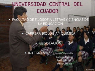 UNIVERSIDAD CENTRAL DEL
          ECUADOR
 FACULTAD DE FILOSOFÌA LETRAS Y CIENCIAS DE
                 LA EDUCACIÒN

        CARRERA BIOLOGÌA Y QUÌMICA

                 LEGISLACIÓN

         INTEGRANTES: Cristina Quintanilla
                              Gabriela Moreno
                               Freddy Proaño
                               David Córdova
 