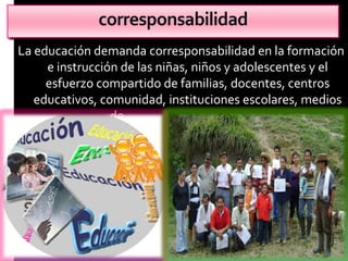 corresponsabilidad
La educación demanda corresponsabilidad en la formación
     e instrucción de las niñas, niños y adolescentes y el
     esfuerzo compartido de familias, docentes, centros
   educativos, comunidad, instituciones escolares, medios
                 de comunicación y sociedad
 