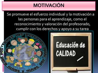 MOTIVACIÓN
Se promueve el esfuerzo individual y la motivación a
      las personas para el aprendizaje, como el
    reconocimiento y valoración del profesorado,
     cumplir con los derechos y apoyo a su tarea
 