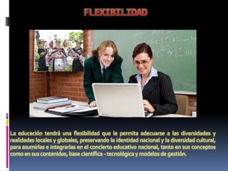 La educación tendrá una flexibilidad que le permita adecuarse a las diversidades y
realidades locales y globales, preservando la identidad nacional y la diversidad cultural,
para asumirlas e integrarlas en el concierto educativo nacional, tanto en sus conceptos
como en sus contenidos, base científica - tecnológica y modelos de gestión.
 