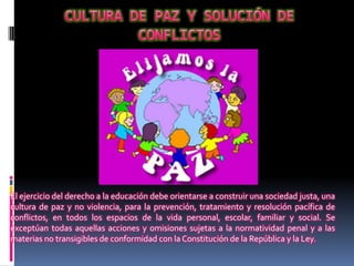 El ejercicio del derecho a la educación debe orientarse a construir una sociedad justa, una
cultura de paz y no violencia, para la prevención, tratamiento y resolución pacífica de
conflictos, en todos los espacios de la vida personal, escolar, familiar y social. Se
exceptúan todas aquellas acciones y omisiones sujetas a la normatividad penal y a las
materias no transigibles de conformidad con la Constitución de la República y la Ley.
 