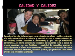 Garantiza el derecho de las personas a una educación de calidad y calidez, pertinente,
adecuada, contextualizada, actualizada y articulada en todo el proceso educativo, en
sus sistemas, niveles, subniveles o modalidades; y que incluya evaluaciones
permanentes. Así mismo, garantiza la concepción del educando como el centro del
proceso educativo, con una flexibilidad y propiedad de contenidos, procesos y
metodologías que se adapte a sus necesidades y realidades fundamentales. Promueve
condiciones adecuadas de respeto, tolerancia y afecto, que generen un clima escolar
propicio en el proceso de aprendizajes
 