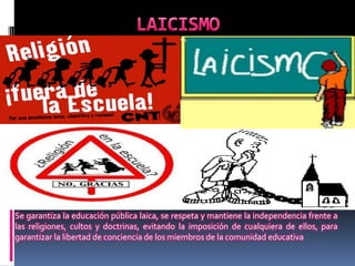 Se garantiza la educación pública laica, se respeta y mantiene la independencia frente a
las religiones, cultos y doctrinas, evitando la imposición de cualquiera de ellos, para
garantizar la libertad de conciencia de los miembros de la comunidad educativa
 