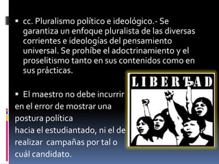  cc. Pluralismo político e ideológico.- Se
  garantiza un enfoque pluralista de las diversas
  corrientes e ideologías del pensamiento
  universal. Se prohíbe el adoctrinamiento y el
  proselitismo tanto en sus contenidos como en
  sus prácticas.

 El maestro no debe incurrir
en el error de mostrar una
postura política
hacia el estudiantado, ni el de
realizar campañas por tal o
cuál candidato.
 