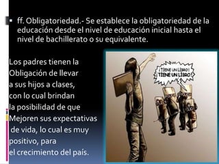  ff. Obligatoriedad.- Se establece la obligatoriedad de la
  educación desde el nivel de educación inicial hasta el
  nivel de bachillerato o su equivalente.

Los padres tienen la
Obligación de llevar
a sus hijos a clases,
con lo cual brindan
la posibilidad de que
Mejoren sus expectativas
 de vida, lo cual es muy
positivo, para
el crecimiento del país.
 