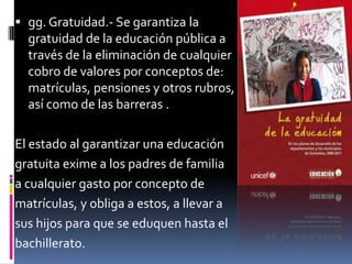  gg. Gratuidad.- Se garantiza la
  gratuidad de la educación pública a
  través de la eliminación de cualquier
  cobro de valores por conceptos de:
  matrículas, pensiones y otros rubros,
  así como de las barreras .

El estado al garantizar una educación
gratuita exime a los padres de familia
a cualquier gasto por concepto de
matrículas, y obliga a estos, a llevar a
sus hijos para que se eduquen hasta el
bachillerato.
 