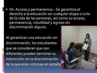  hh. Acceso y permanencia.- Se garantiza el
  derecho a la educación en cualquier etapa o ciclo
  de la vida de las personas, así como su acceso,
  permanencia, movilidad y egreso sin
  discriminación alguna.

Al garantizar una educación sin
discriminación, los estudiantes
que se consideran que son
diferentes pueden terminar su
instrucción sin la discriminación
de la que eran víctimas en antaño.
 