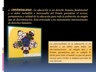 La universalidad de la educación es un
derecho y un deber para todos sin
discriminaciones de ningún tipo y el
Estado garantizara que se cumpla lo
dicho para todo el mundo ya que no posee
excusa para excluir a ninguna persona de
este derecho.
 