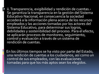  ii. Transparencia, exigibilidad y rendición de cuentas.-
  Se garantiza la transparencia en la gestión del Sistema
  Educativo Nacional, en consecuencia la sociedad
  accederá a la información plena acerca de los recursos
  empleados y las acciones tomadas por los actores del
  Sistema Educativo, para determinar sus logros,
  debilidades y sostenibilidad del proceso. Para el efecto,
  se aplicarán procesos de monitoreo, seguimiento,
  control y evaluación a través de un sistema de
  rendición de cuentas.

 En los últimos tiempos se ha visto por parte del Estado,
 una rendición de cuentas a los ciudadanos, así como un
 control de sus empleados, con las evaluaciones
 tomadas para que los más aptos sean los elegidos.
 